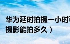 华为延时拍摄一小时可以拍几分钟（华为延时摄影能拍多久）