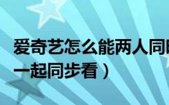 爱奇艺怎么能两人同时使用（爱奇艺两人怎么一起同步看）