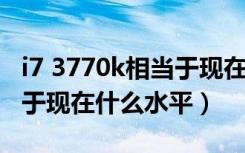 i7 3770k相当于现在什么水平（i7 3770相当于现在什么水平）