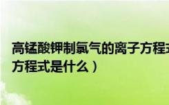 高锰酸钾制氯气的离子方程式16个（高锰酸钾制氯气的化学方程式是什么）