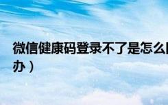 微信健康码登录不了是怎么回事（微信健康码登录不了怎么办）