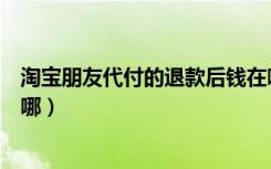 淘宝朋友代付的退款后钱在哪（淘宝朋友代付的退款后钱在哪）