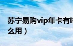 苏宁易购vip年卡有啥用（苏宁易购年卡有什么用）