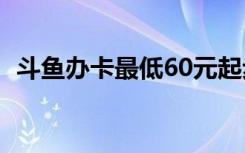 斗鱼办卡最低60元起步（斗鱼办卡多少钱）