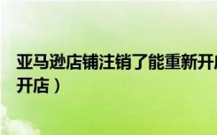 亚马逊店铺注销了能重新开店吗（抱歉你的店铺已注销无法开店）