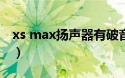 xs max扬声器有破音（苹果max最大声破音）