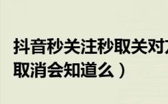 抖音秒关注秒取关对方知道吗（抖音秒关注秒取消会知道么）