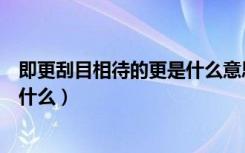 即更刮目相待的更是什么意思（即更刮目相待的更的意思是什么）