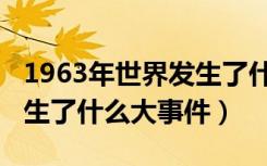 1963年世界发生了什么大事（中国1963年发生了什么大事件）