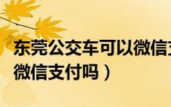 东莞公交车可以微信支付么（东莞公交车可以微信支付吗）