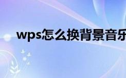 wps怎么换背景音乐（wps怎么换背景）