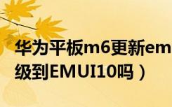 华为平板m6更新emui10（华为平板M6会升级到EMUI10吗）