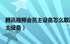 腾讯视频会员主设备怎么取消绑定（腾讯视频会员如何解除主设备）