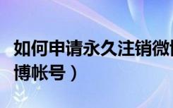 如何申请永久注销微博账号（如何永久注销微博帐号）