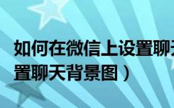 如何在微信上设置聊天背景图（怎么给微信设置聊天背景图）