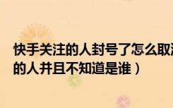 快手关注的人封号了怎么取消关注（快手怎么取消关注封号的人并且不知道是谁）