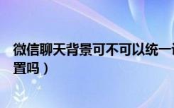 微信聊天背景可不可以统一设置（微信聊天背景可以分别设置吗）