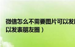 微信怎么不需要图片可以发朋友圈（微信怎么不要图片就可以发表朋友圈）