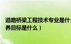 道路桥梁工程技术专业是什么类（道路桥梁工程技术专业培养目标是什么）