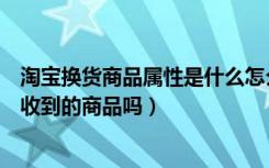 淘宝换货商品属性是什么怎么填（淘宝换货商品属性是指已收到的商品吗）