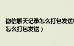 微信聊天记录怎么打包发送给好友苹果手机（微信聊天记录怎么打包发送）