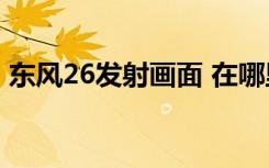 东风26发射画面 在哪里能看具体情况是什么