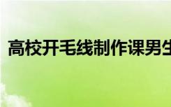 高校开毛线制作课男生抢着上 到底什么原因