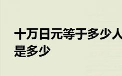 十万日元等于多少人民币 日元对人民币汇率是多少