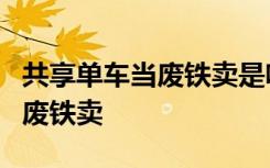 共享单车当废铁卖是啥情况为什么共享单车当废铁卖