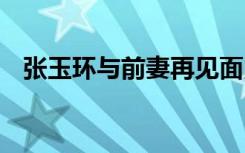 张玉环与前妻再见面紧握双手 终于团聚了