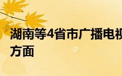 湖南等4省市广播电视台被约谈 具体包括哪些方面