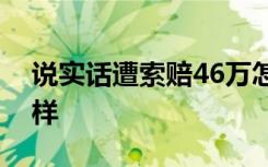 说实话遭索赔46万怎样的事件经过具体是怎样