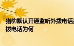 猎豹默认开通监听外拨电话是真的吗猎豹浏览器开通监听外拨电话为何