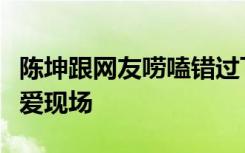 陈坤跟网友唠嗑错过飞机什么梗网友：各种可爱现场