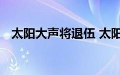 太阳大声将退伍 太阳和大声什么时候退伍