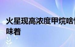 火星现高浓度甲烷啥情况火星现高浓度甲烷意味着