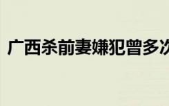 广西杀前妻嫌犯曾多次求复合 得不到就毁掉