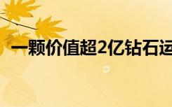 一颗价值超2亿钻石运抵上海 具体是啥情况