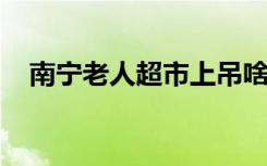 南宁老人超市上吊啥情况上吊原因是什么