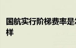 国航实行阶梯费率是怎样的具体的收费情况怎样