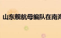 山东舰航母编队在南海开展海上训练 啥情况