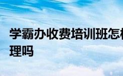 学霸办收费培训班怎样的学霸办收费培训班合理吗