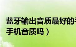 蓝牙输出音质最好的手机（蓝牙耳放可以提高手机音质吗）