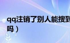 qq注销了别人能搜到吗（qq注销别人能看见吗）