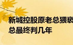 新城控股原老总猥亵女童二审宣判 重点该老总最终判几年