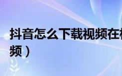 抖音怎么下载视频在相册里（抖音怎么下载视频）