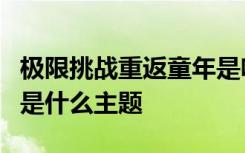 极限挑战重返童年是啥情况极限挑战最新一期是什么主题