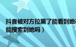 抖音被对方拉黑了能看到她在线吗（抖音如果被对方拉黑还能搜索到她吗）