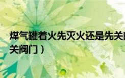 煤气罐着火先灭火还是先关阀门（煤气罐着火先灭火还是先关阀门）