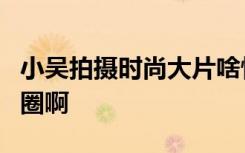 小吴拍摄时尚大片啥情况网友：怕是想进时尚圈啊